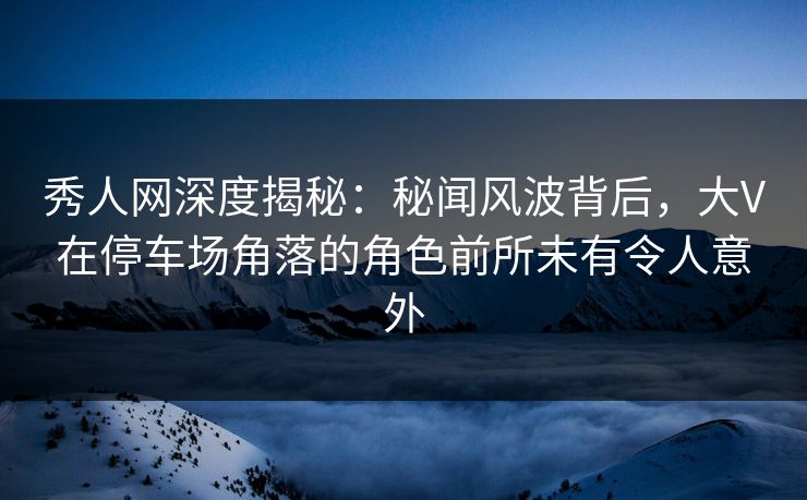 秀人网深度揭秘：秘闻风波背后，大V在停车场角落的角色前所未有令人意外