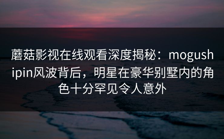 蘑菇影视在线观看深度揭秘:mogushipin风波背后,明星在豪华别墅内的角色十分罕见令人意外