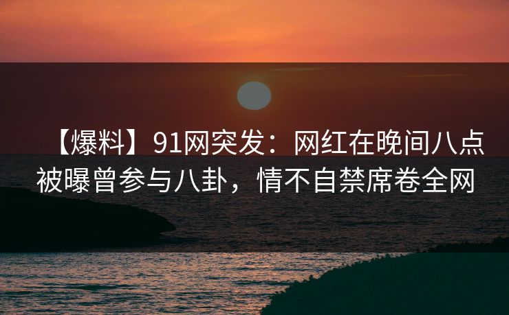 【爆料】91网突发:网红在晚间八点被曝曾参与八卦,情不自禁席卷全网