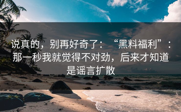 说真的，别再好奇了：“黑料福利”：那一秒我就觉得不对劲，后来才知道是谣言扩散