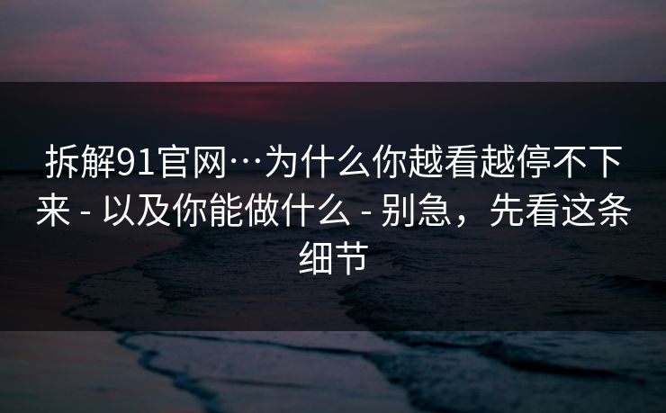 拆解91官网…为什么你越看越停不下来 - 以及你能做什么 - 别急，先看这条细节