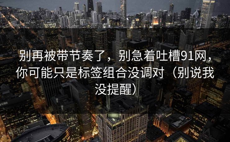 别再被带节奏了，别急着吐槽91网，你可能只是标签组合没调对（别说我没提醒）