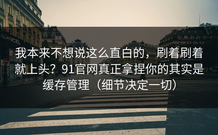 我本来不想说这么直白的，刷着刷着就上头？91官网真正拿捏你的其实是缓存管理（细节决定一切）