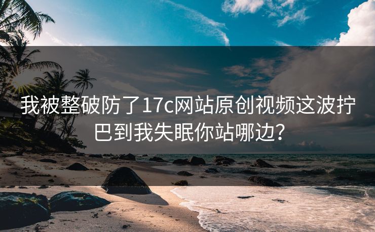 我被整破防了17c网站原创视频这波拧巴到我失眠你站哪边？