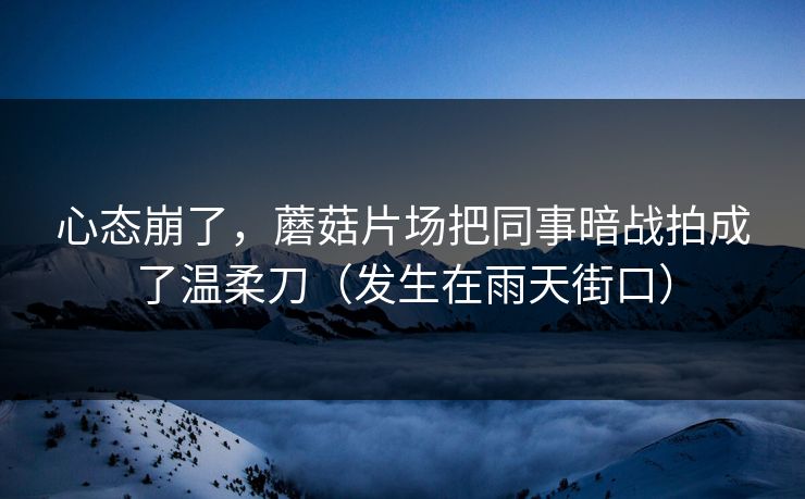心态崩了，蘑菇片场把同事暗战拍成了温柔刀（发生在雨天街口）