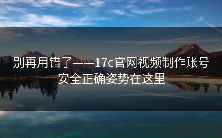 别再用错了——17c官网视频制作账号安全正确姿势在这里