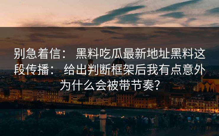 别急着信： 黑料吃瓜最新地址黑料这段传播： 给出判断框架后我有点意外为什么会被带节奏？