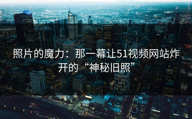 照片的魔力：那一幕让51视频网站炸开的“神秘旧照”