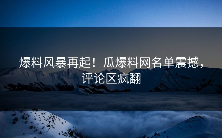 爆料风暴再起！瓜爆料网名单震撼，评论区疯翻