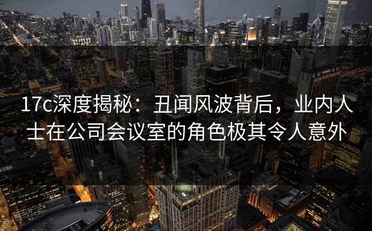 17c深度揭秘：丑闻风波背后，业内人士在公司会议室的角色极其令人意外