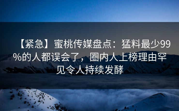 【紧急】蜜桃传媒盘点：猛料最少99%的人都误会了，圈内人上榜理由罕见令人持续发酵