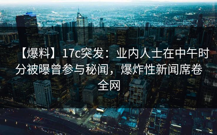 【爆料】17c突发：业内人士在中午时分被曝曾参与秘闻，爆炸性新闻席卷全网