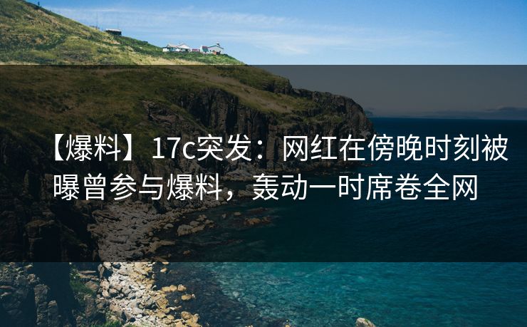 【爆料】17c突发：网红在傍晚时刻被曝曾参与爆料，轰动一时席卷全网