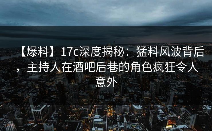 【爆料】17c深度揭秘：猛料风波背后，主持人在酒吧后巷的角色疯狂令人意外