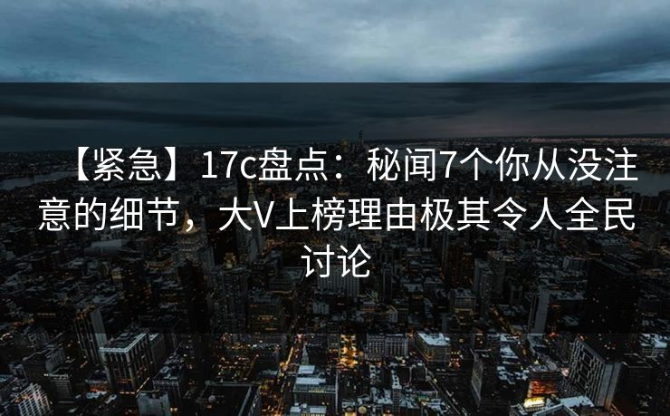 【紧急】17c盘点：秘闻7个你从没注意的细节，大V上榜理由极其令人全民讨论