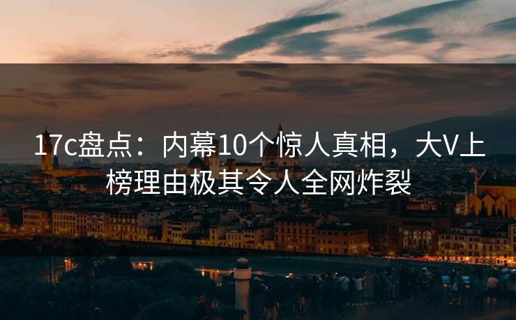 17c盘点：内幕10个惊人真相，大V上榜理由极其令人全网炸裂
