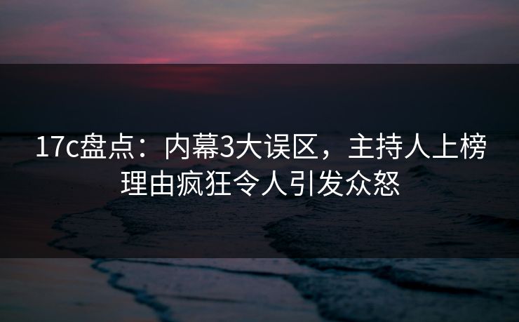17c盘点：内幕3大误区，主持人上榜理由疯狂令人引发众怒