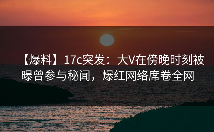 【爆料】17c突发：大V在傍晚时刻被曝曾参与秘闻，爆红网络席卷全网