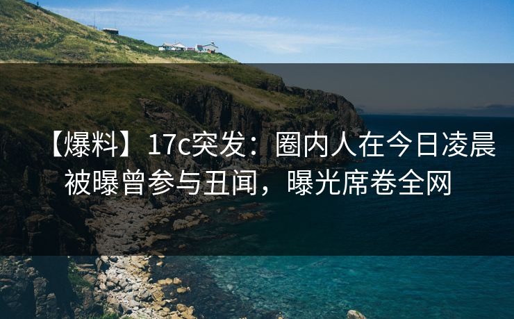【爆料】17c突发：圈内人在今日凌晨被曝曾参与丑闻，曝光席卷全网