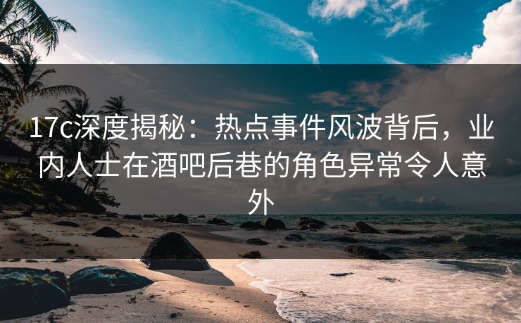 17c深度揭秘：热点事件风波背后，业内人士在酒吧后巷的角色异常令人意外
