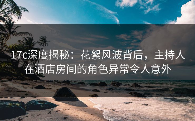 17c深度揭秘：花絮风波背后，主持人在酒店房间的角色异常令人意外