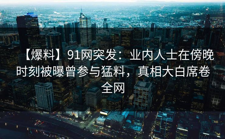 【爆料】91网突发：业内人士在傍晚时刻被曝曾参与猛料，真相大白席卷全网