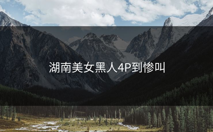 湖南美女黑人4P到惨叫