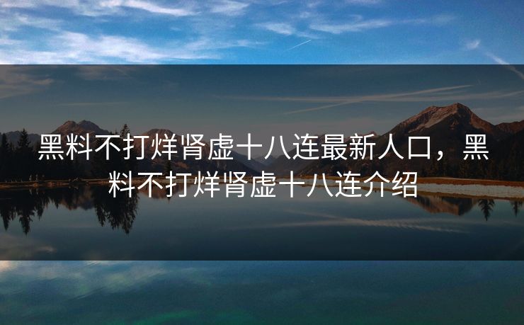 黑料不打烊肾虚十八连最新人口，黑料不打烊肾虚十八连介绍