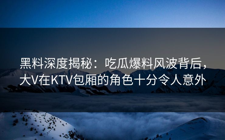 黑料深度揭秘：吃瓜爆料风波背后，大V在KTV包厢的角色十分令人意外
